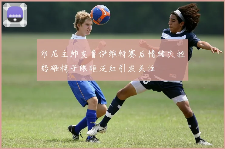 印尼主帅克鲁伊维特赛后情绪失控怒砸椅子眼眶泛红引发关注