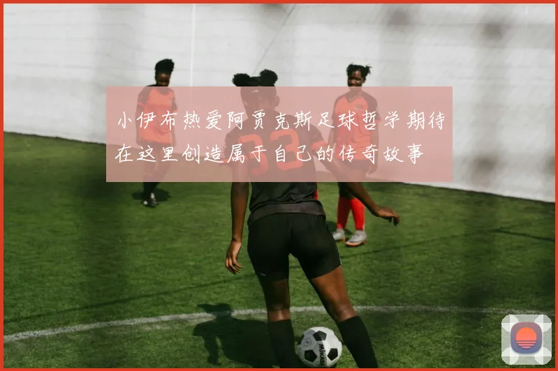 小伊布热爱阿贾克斯足球哲学期待在这里创造属于自己的传奇故事