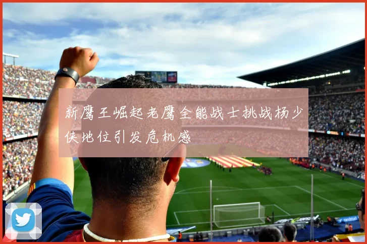 新鹰王崛起老鹰全能战士挑战杨少侠地位引发危机感