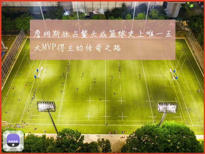 詹姆斯独占鳌头成篮球史上唯一五大MVP得主的传奇之路