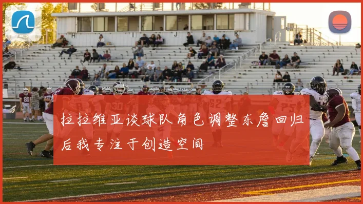 拉拉维亚谈球队角色调整东詹回归后我专注于创造空间