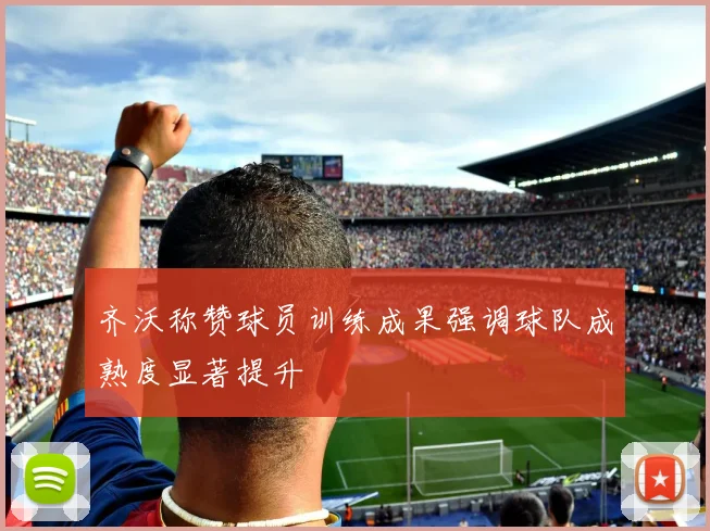 齐沃称赞球员训练成果强调球队成熟度显著提升