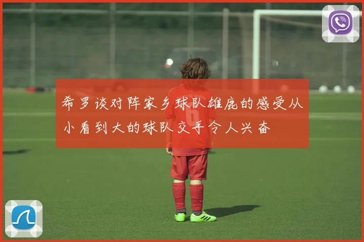 希罗谈对阵家乡球队雄鹿的感受从小看到大的球队交手令人兴奋