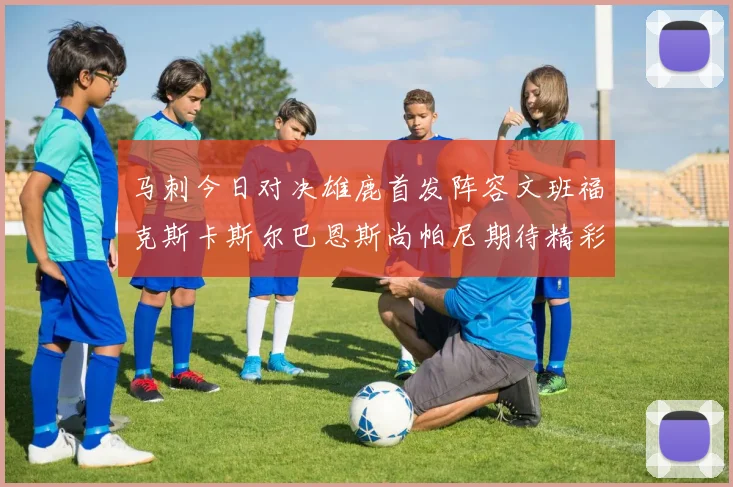 马刺今日对决雄鹿首发阵容文班福克斯卡斯尔巴恩斯尚帕尼期待精彩表现