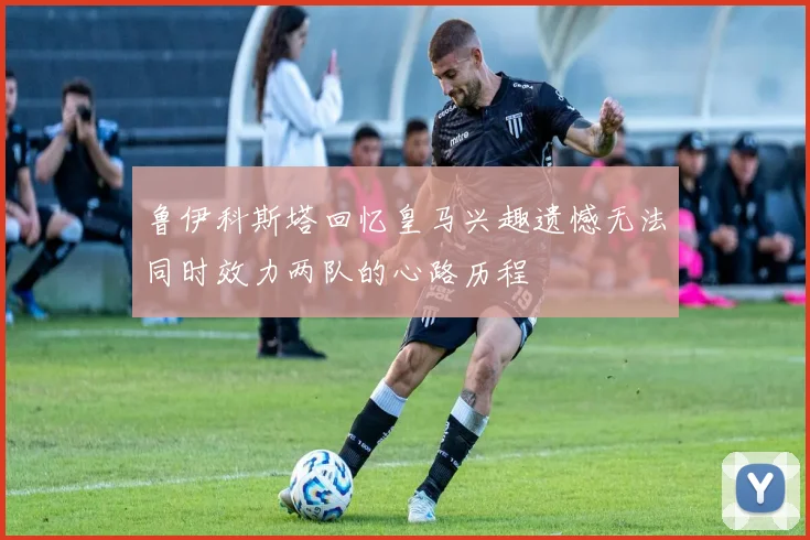 鲁伊科斯塔回忆皇马兴趣遗憾无法同时效力两队的心路历程