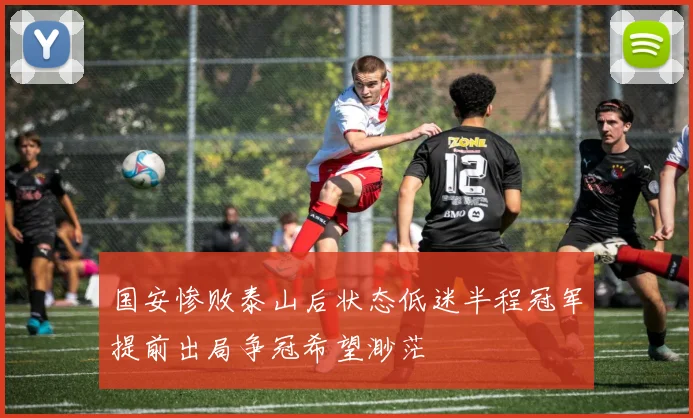 国安惨败泰山后状态低迷半程冠军提前出局争冠希望渺茫
