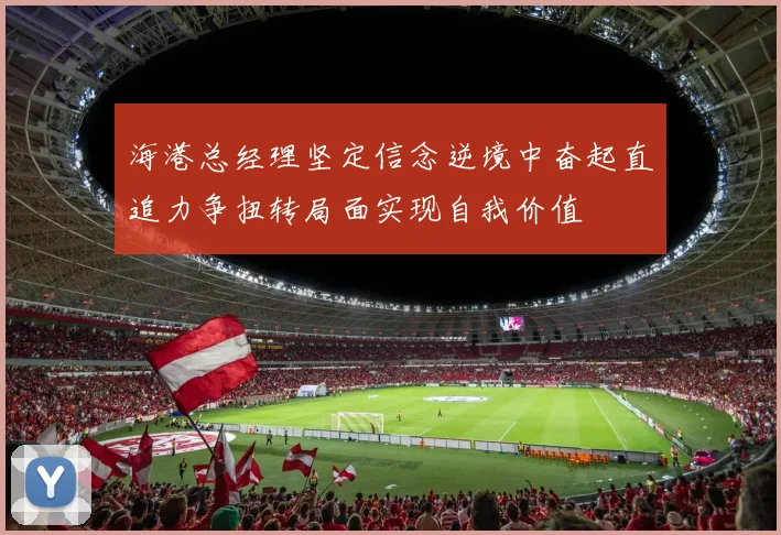 海港总经理坚定信念逆境中奋起直追力争扭转局面实现自我价值
