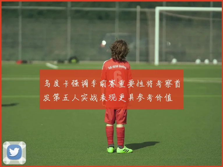 乌度卡强调季前赛重要性将考察首发第五人实战表现更具参考价值