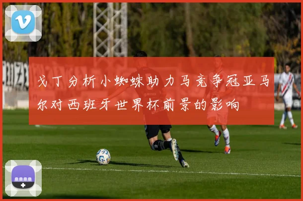 戈丁分析小蜘蛛助力马竞争冠亚马尔对西班牙世界杯前景的影响