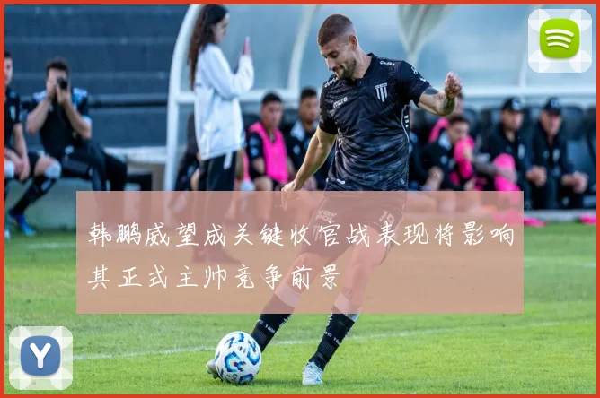 韩鹏威望成关键收官战表现将影响其正式主帅竞争前景