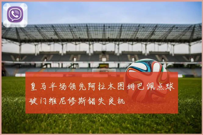 皇马半场领先阿拉木图姆巴佩点球破门维尼修斯错失良机