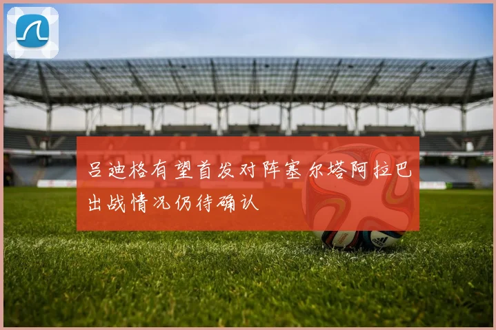 吕迪格有望首发对阵塞尔塔阿拉巴出战情况仍待确认