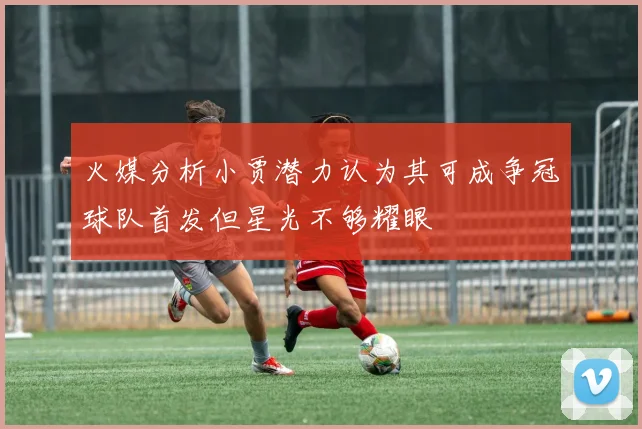 火媒分析小贾潜力认为其可成争冠球队首发但星光不够耀眼