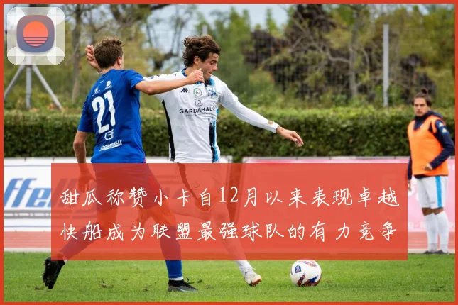 甜瓜称赞小卡自12月以来表现卓越快船成为联盟最强球队的有力竞争者