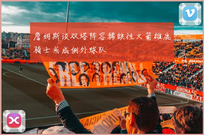 詹姆斯谈双塔阵容稀缺性火箭雄鹿骑士或成例外球队
