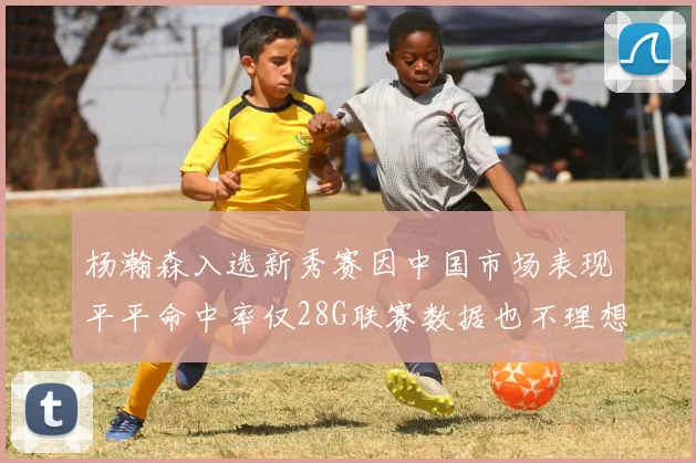 杨瀚森入选新秀赛因中国市场表现平平命中率仅28G联赛数据也不理想