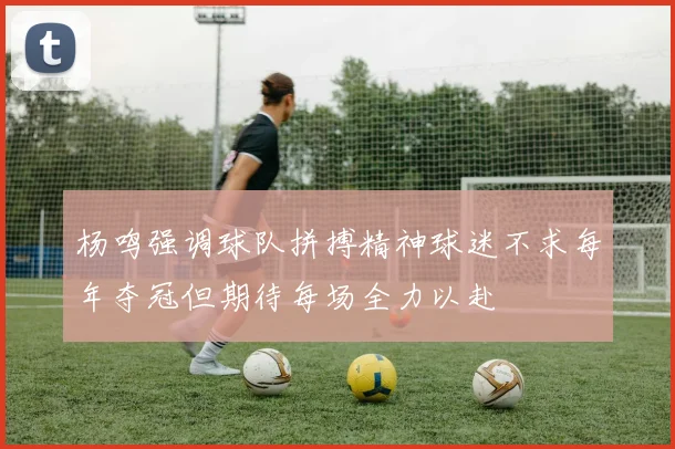 杨鸣强调球队拼搏精神球迷不求每年夺冠但期待每场全力以赴