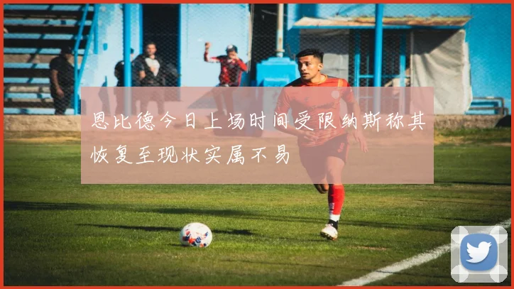 恩比德今日上场时间受限纳斯称其恢复至现状实属不易