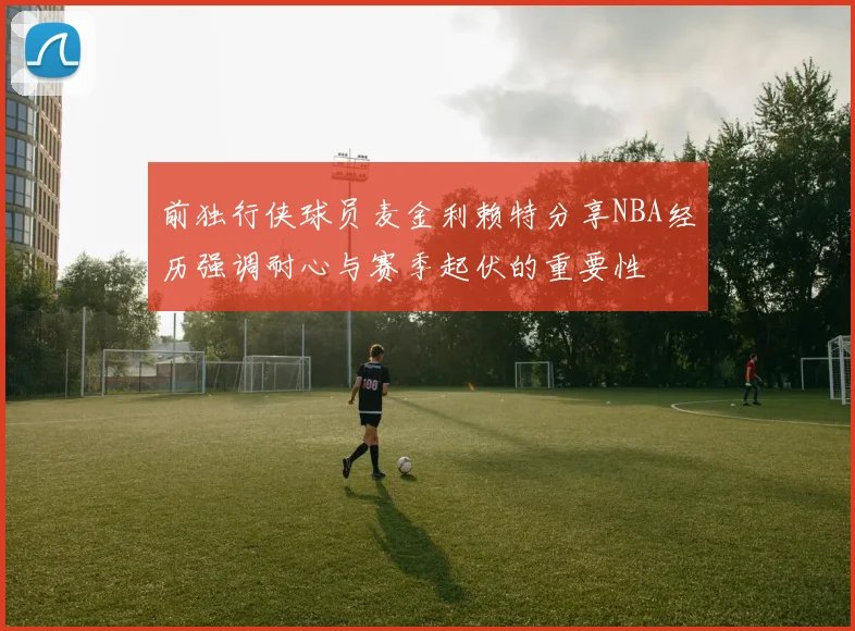 前独行侠球员麦金利赖特分享NBA经历强调耐心与赛季起伏的重要性
