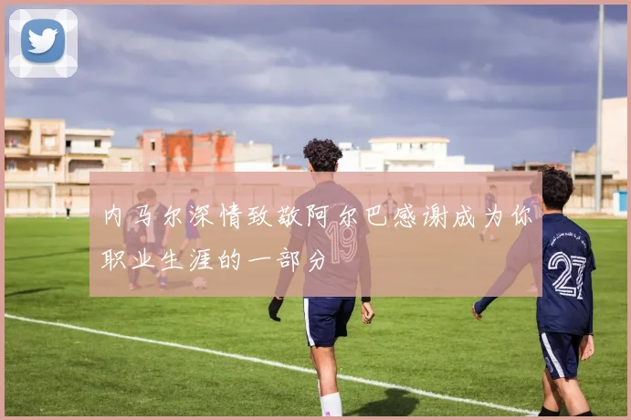 内马尔深情致敬阿尔巴感谢成为你职业生涯的一部分