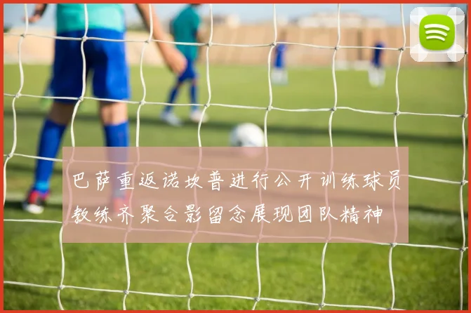 巴萨重返诺坎普进行公开训练球员教练齐聚合影留念展现团队精神