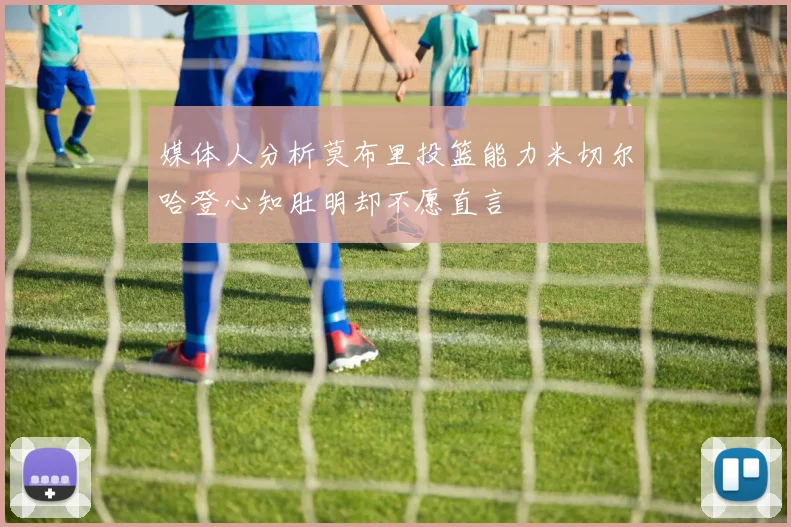 媒体人分析莫布里投篮能力米切尔哈登心知肚明却不愿直言