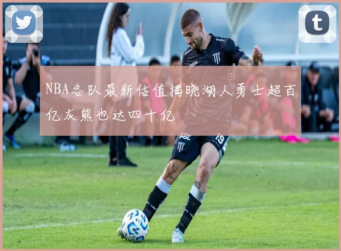 NBA各队最新估值揭晓湖人勇士超百亿灰熊也达四十亿