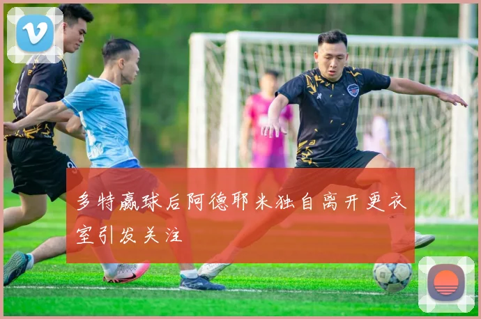 多特赢球后阿德耶米独自离开更衣室引发关注