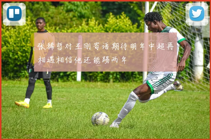 张稀哲对王刚寄语期待明年中超再相遇相信他还能踢两年