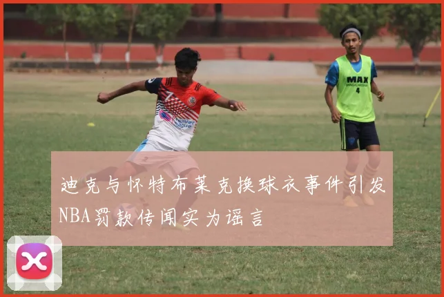 迪克与怀特布莱克换球衣事件引发NBA罚款传闻实为谣言
