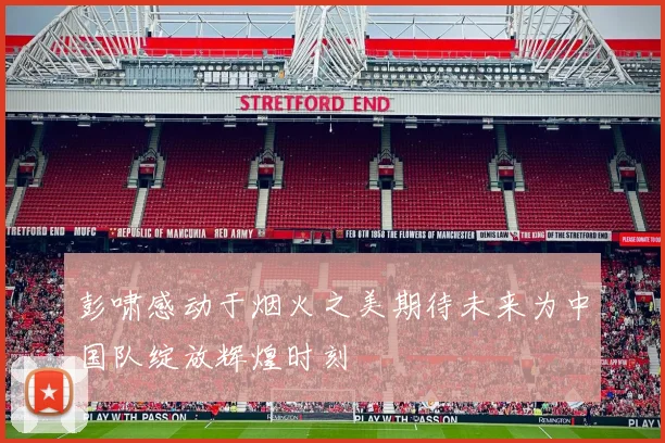 彭啸感动于烟火之美期待未来为中国队绽放辉煌时刻