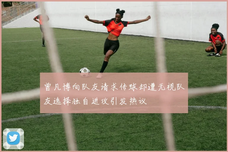 曾凡博向队友请求传球却遭无视队友选择独自进攻引发热议