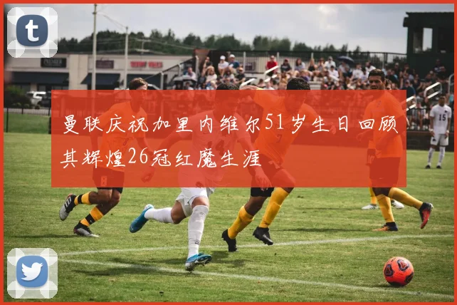 曼联庆祝加里内维尔51岁生日回顾其辉煌26冠红魔生涯