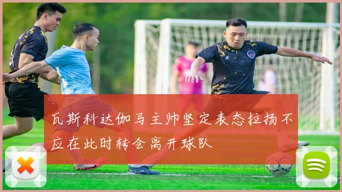 瓦斯科达伽马主帅坚定表态拉扬不应在此时转会离开球队