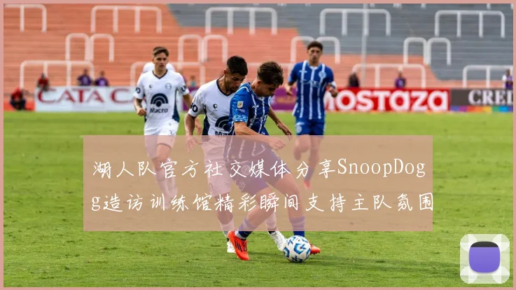 湖人队官方社交媒体分享SnoopDogg造访训练馆精彩瞬间支持主队氛围浓厚