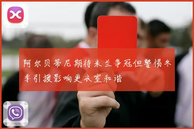 阿尔贝蒂尼期待米兰争冠但警惕冬季引援影响更衣室和谐